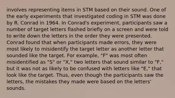 involves representing items in STM based on their sound. One of the early experiments that investigated coding in STM was done by R. Conrad in 1964. In Conrad's experiment, participants saw a number of target letters flashed briefly on a screen and were told to write down the letters in the order they were presented. Conrad found that when participants made errors, they were most likely to misidentify the target letter as another letter that sounded like the target. For example, "F" was most often misidentified as "S" or "X," two letters that sound similar to "F," but it was not as likely to be confused with letters like "E," that look like the target. Thus, even though the participants saw the letters, the mistakes they made were based on the letters' sounds.