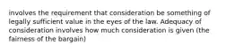 involves the requirement that consideration be something of legally sufficient value in the eyes of the law. Adequacy of consideration involves how much consideration is given (the fairness of the bargain)