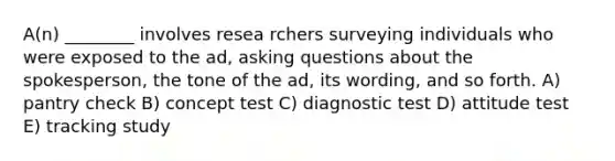 A(n) ________ involves resea rchers surveying individuals who were exposed to the ad, asking questions about the spokesperson, the tone of the ad, its wording, and so forth. A) pantry check B) concept test C) diagnostic test D) attitude test E) tracking study