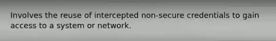 Involves the reuse of intercepted non-secure credentials to gain access to a system or network.