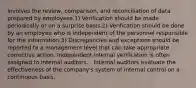 Involves the review, comparison, and reconciliation of data prepared by employees.1) Verification should be made periodically or on a surprise basis.2) Verification should be done by an employee who is independent of the personnel responsible for the information.3) Discrepancies and exceptions should be reported to a management level that can take appropriate corrective action. Independent internal verification is often assigned to internal auditors. - Internal auditors evaluate the effectiveness of the company's system of internal control on a continuous basis.