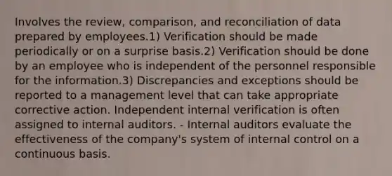 Involves the review, comparison, and reconciliation of data prepared by employees.1) Verification should be made periodically or on a surprise basis.2) Verification should be done by an employee who is independent of the personnel responsible for the information.3) Discrepancies and exceptions should be reported to a management level that can take appropriate corrective action. Independent internal verification is often assigned to internal auditors. - Internal auditors evaluate the effectiveness of the company's system of internal control on a continuous basis.