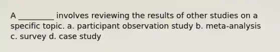 A _________ involves reviewing the results of other studies on a specific topic. a. participant observation study b. meta-analysis c. survey d. case study