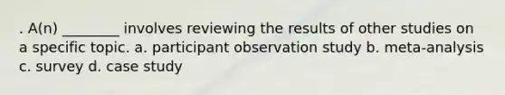 . A(n) ________ involves reviewing the results of other studies on a specific topic. a. participant observation study b. meta-analysis c. survey d. case study