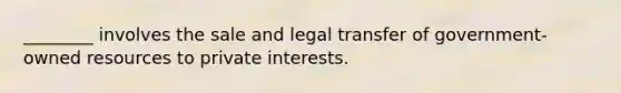 ________ involves the sale and legal transfer of government-owned resources to private interests.