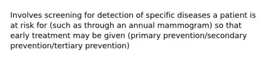 Involves screening for detection of specific diseases a patient is at risk for (such as through an annual mammogram) so that early treatment may be given (primary prevention/secondary prevention/tertiary prevention)