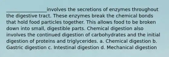 _________________involves the secretions of enzymes throughout the digestive tract. These enzymes break the chemical bonds that hold food particles together. This allows food to be broken down into small, digestible parts. Chemical digestion also involves the continued digestion of carbohydrates and the initial digestion of proteins and triglycerides. a. Chemical digestion b. Gastric digestion c. Intestinal digestion d. Mechanical digestion