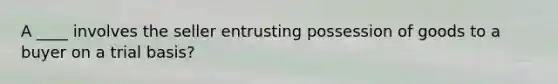 A ____ involves the seller entrusting possession of goods to a buyer on a trial basis?