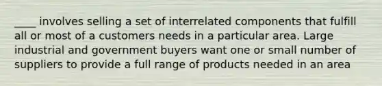 ____ involves selling a set of interrelated components that fulfill all or most of a customers needs in a particular area. Large industrial and government buyers want one or small number of suppliers to provide a full range of products needed in an area