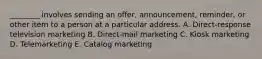 ​________ involves sending an​ offer, announcement,​ reminder, or other item to a person at a particular address. A. ​Direct-response television marketing B. ​Direct-mail marketing C. Kiosk marketing D. Telemarketing E. Catalog marketing