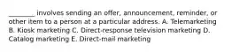 ​________ involves sending an​ offer, announcement,​ reminder, or other item to a person at a particular address. A. Telemarketing B. Kiosk marketing C. Direct-response television marketing D. Catalog marketing E. Direct-mail marketing