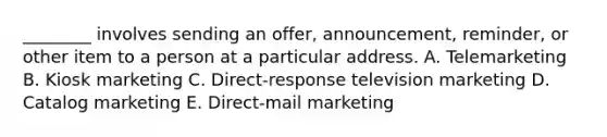 ​________ involves sending an​ offer, announcement,​ reminder, or other item to a person at a particular address. A. Telemarketing B. Kiosk marketing C. Direct-response television marketing D. Catalog marketing E. Direct-mail marketing