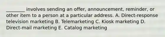 ________ involves sending an​ offer, announcement,​ reminder, or other item to a person at a particular address. A. ​Direct-response television marketing B. Telemarketing C. Kiosk marketing D. ​Direct-mail marketing E. Catalog marketing