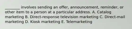 ​________ involves sending an​ offer, announcement,​ reminder, or other item to a person at a particular address. A. Catalog marketing B. Direct-response television marketing C. ​Direct-mail marketing D. Kiosk marketing E. Telemarketing