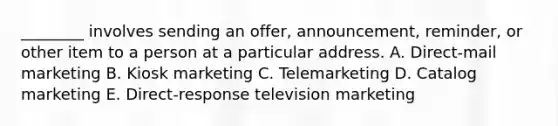 ________ involves sending an​ offer, announcement,​ reminder, or other item to a person at a particular address. A. ​Direct-mail marketing B. Kiosk marketing C. Telemarketing D. Catalog marketing E. ​Direct-response television marketing