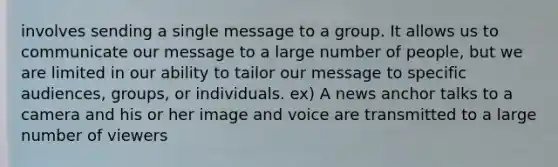 involves sending a single message to a group. It allows us to communicate our message to a large number of people, but we are limited in our ability to tailor our message to specific audiences, groups, or individuals. ex) A news anchor talks to a camera and his or her image and voice are transmitted to a large number of viewers