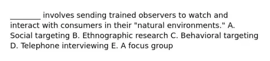 ​________ involves sending trained observers to watch and interact with consumers in their​ "natural environments." A. Social targeting B. Ethnographic research C. Behavioral targeting D. Telephone interviewing E. A focus group