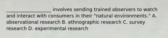 ___________________ involves sending trained observers to watch and interact with consumers in their "natural environments." A. observational research B. ethnographic research C. survey research D. experimental research