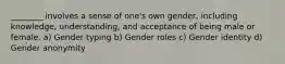 ________ involves a sense of one's own gender, including knowledge, understanding, and acceptance of being male or female. a) Gender typing b) Gender roles c) Gender identity d) Gender anonymity