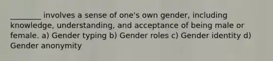 ________ involves a sense of one's own gender, including knowledge, understanding, and acceptance of being male or female. a) Gender typing b) Gender roles c) Gender identity d) Gender anonymity