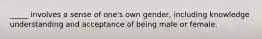 _____ involves a sense of one's own gender, including knowledge understanding and acceptance of being male or female.