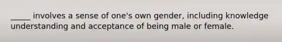 _____ involves a sense of one's own gender, including knowledge understanding and acceptance of being male or female.