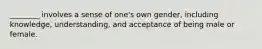 ________ involves a sense of one's own gender, including knowledge, understanding, and acceptance of being male or female.