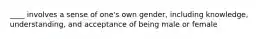 ____ involves a sense of one's own gender, including knowledge, understanding, and acceptance of being male or female