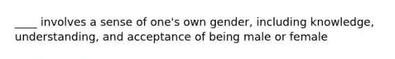 ____ involves a sense of one's own gender, including knowledge, understanding, and acceptance of being male or female