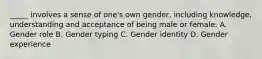 _____ involves a sense of one's own gender, including knowledge, understanding and acceptance of being male or female. A. Gender role B. Gender typing C. Gender identity D. Gender experience