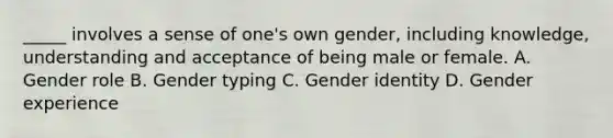 _____ involves a sense of one's own gender, including knowledge, understanding and acceptance of being male or female. A. Gender role B. Gender typing C. <a href='https://www.questionai.com/knowledge/kyhXSBYVgx-gender-identity' class='anchor-knowledge'>gender identity</a> D. Gender experience