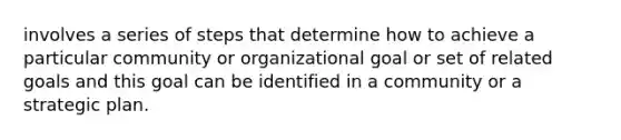 involves a series of steps that determine how to achieve a particular community or organizational goal or set of related goals and this goal can be identified in a community or a strategic plan.