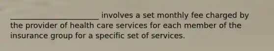 _______________________ involves a set monthly fee charged by the provider of health care services for each member of the insurance group for a specific set of services.