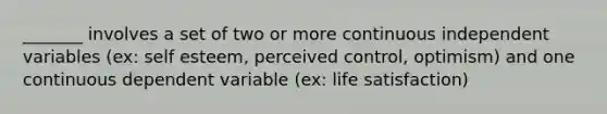 _______ involves a set of two or more continuous independent variables (ex: self esteem, perceived control, optimism) and one continuous dependent variable (ex: life satisfaction)