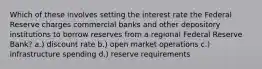 Which of these involves setting the interest rate the Federal Reserve charges commercial banks and other depository institutions to borrow reserves from a regional Federal Reserve Bank? a.) discount rate b.) open market operations c.) infrastructure spending d.) reserve requirements