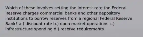 Which of these involves setting the interest rate the Federal Reserve charges commercial banks and other depository institutions to borrow reserves from a regional Federal Reserve Bank? a.) discount rate b.) open market operations c.) infrastructure spending d.) reserve requirements