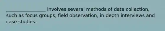 _________________ involves several methods of data collection, such as focus groups, field observation, in-depth interviews and case studies.