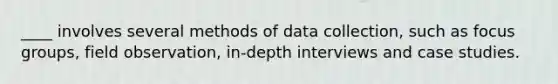 ____ involves several methods of data collection, such as focus groups, field observation, in-depth interviews and case studies.