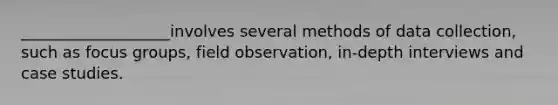 ___________________involves several methods of data collection, such as focus groups, field observation, in-depth interviews and case studies.