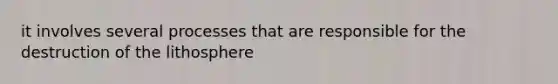 it involves several processes that are responsible for the destruction of the lithosphere