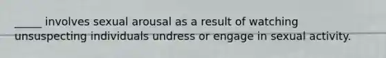 _____ involves sexual arousal as a result of watching unsuspecting individuals undress or engage in sexual activity.