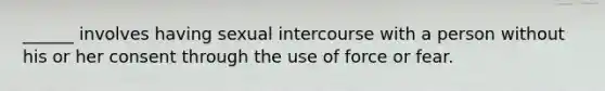 ______ involves having sexual intercourse with a person without his or her consent through the use of force or fear.