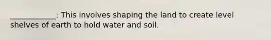 ____________: This involves shaping the land to create level shelves of earth to hold water and soil.