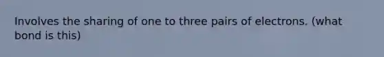 Involves the sharing of one to three pairs of electrons. (what bond is this)