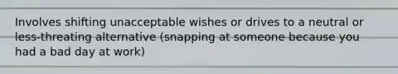 Involves shifting unacceptable wishes or drives to a neutral or less-threating alternative (snapping at someone because you had a bad day at work)