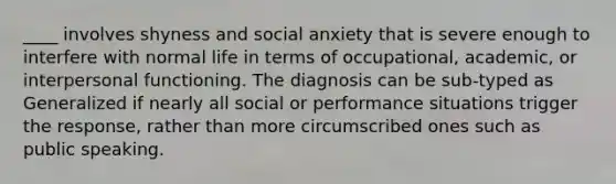 ____ involves shyness and social anxiety that is severe enough to interfere with normal life in terms of occupational, academic, or interpersonal functioning. The diagnosis can be sub-typed as Generalized if nearly all social or performance situations trigger the response, rather than more circumscribed ones such as public speaking.