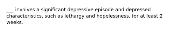 ___ involves a significant depressive episode and depressed characteristics, such as lethargy and hopelessness, for at least 2 weeks.