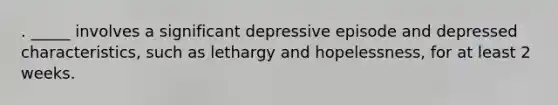 . _____ involves a significant depressive episode and depressed characteristics, such as lethargy and hopelessness, for at least 2 weeks.