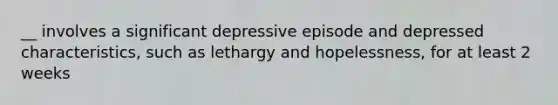 __ involves a significant depressive episode and depressed characteristics, such as lethargy and hopelessness, for at least 2 weeks