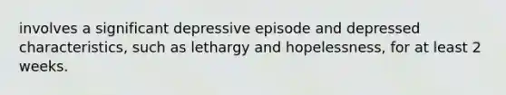 involves a significant depressive episode and depressed characteristics, such as lethargy and hopelessness, for at least 2 weeks.